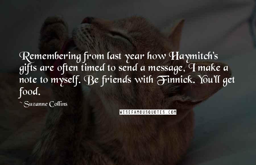 Suzanne Collins Quotes: Remembering from last year how Haymitch's gifts are often timed to send a message, I make a note to myself. Be friends with Finnick. You'll get food.
