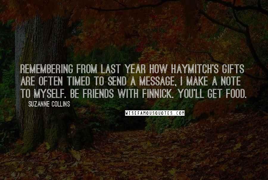 Suzanne Collins Quotes: Remembering from last year how Haymitch's gifts are often timed to send a message, I make a note to myself. Be friends with Finnick. You'll get food.