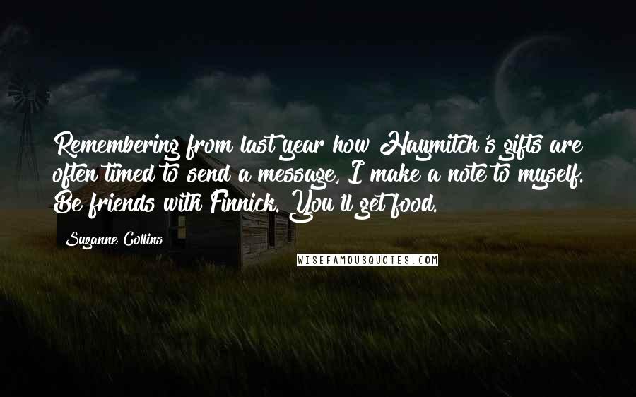 Suzanne Collins Quotes: Remembering from last year how Haymitch's gifts are often timed to send a message, I make a note to myself. Be friends with Finnick. You'll get food.