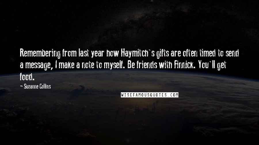 Suzanne Collins Quotes: Remembering from last year how Haymitch's gifts are often timed to send a message, I make a note to myself. Be friends with Finnick. You'll get food.