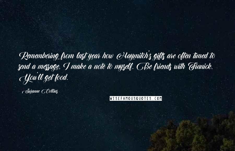 Suzanne Collins Quotes: Remembering from last year how Haymitch's gifts are often timed to send a message, I make a note to myself. Be friends with Finnick. You'll get food.