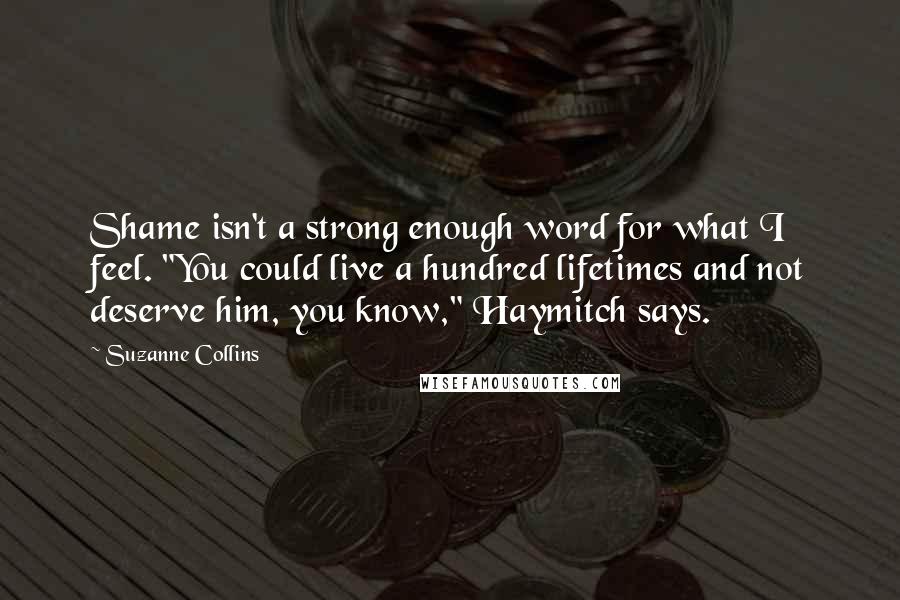 Suzanne Collins Quotes: Shame isn't a strong enough word for what I feel. "You could live a hundred lifetimes and not deserve him, you know," Haymitch says.