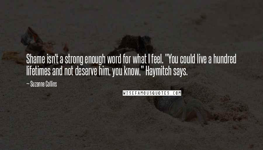 Suzanne Collins Quotes: Shame isn't a strong enough word for what I feel. "You could live a hundred lifetimes and not deserve him, you know," Haymitch says.