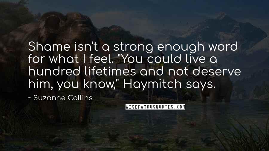 Suzanne Collins Quotes: Shame isn't a strong enough word for what I feel. "You could live a hundred lifetimes and not deserve him, you know," Haymitch says.