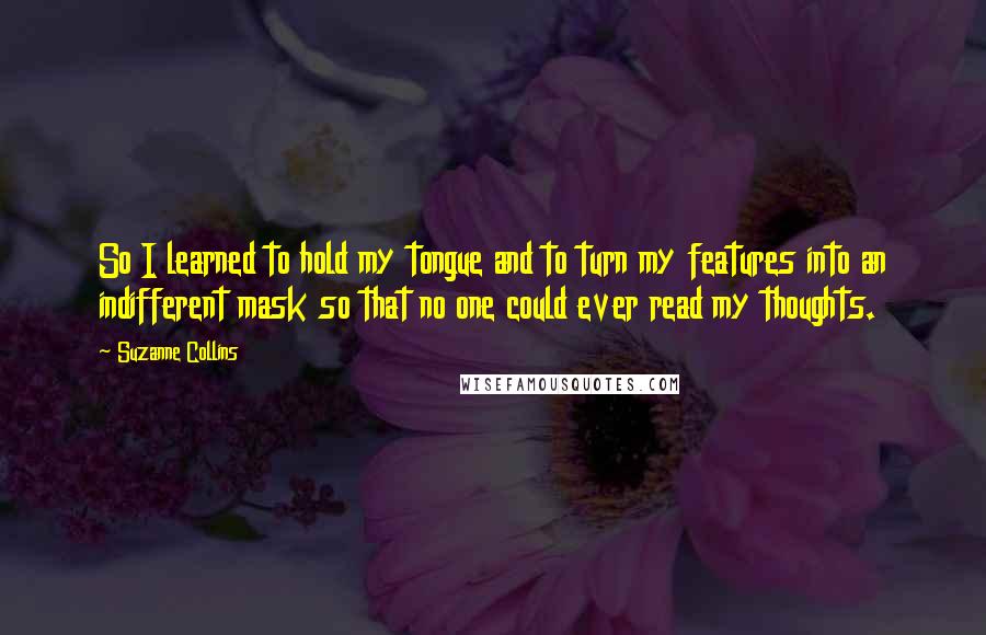 Suzanne Collins Quotes: So I learned to hold my tongue and to turn my features into an indifferent mask so that no one could ever read my thoughts.
