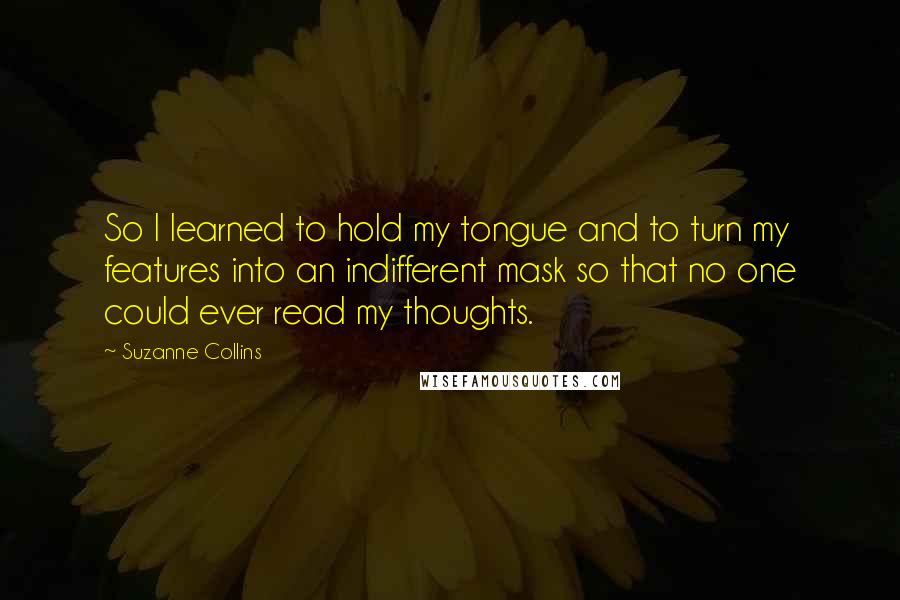 Suzanne Collins Quotes: So I learned to hold my tongue and to turn my features into an indifferent mask so that no one could ever read my thoughts.