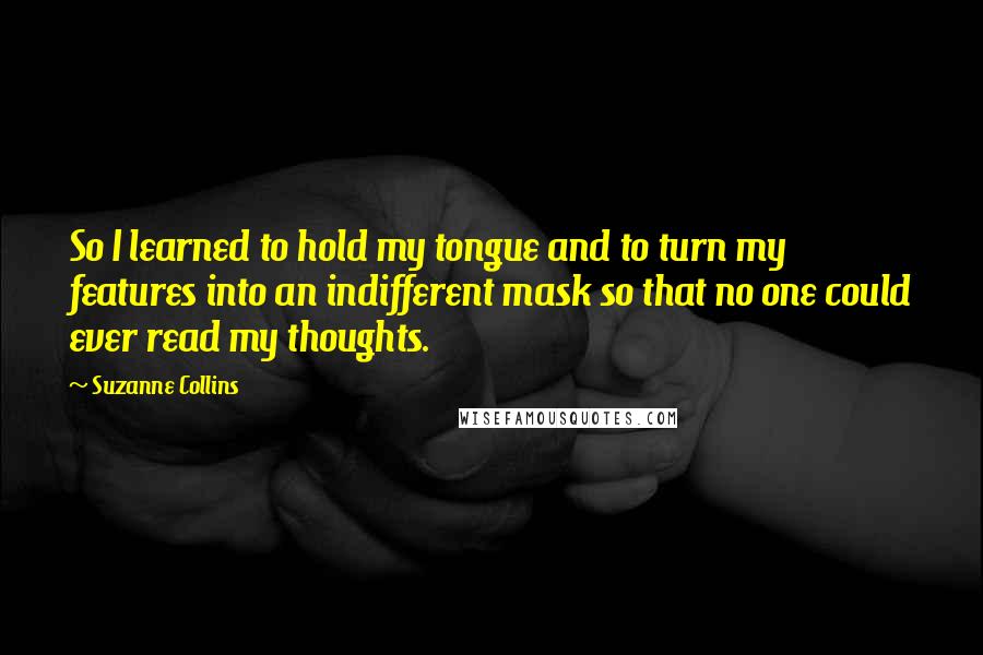 Suzanne Collins Quotes: So I learned to hold my tongue and to turn my features into an indifferent mask so that no one could ever read my thoughts.