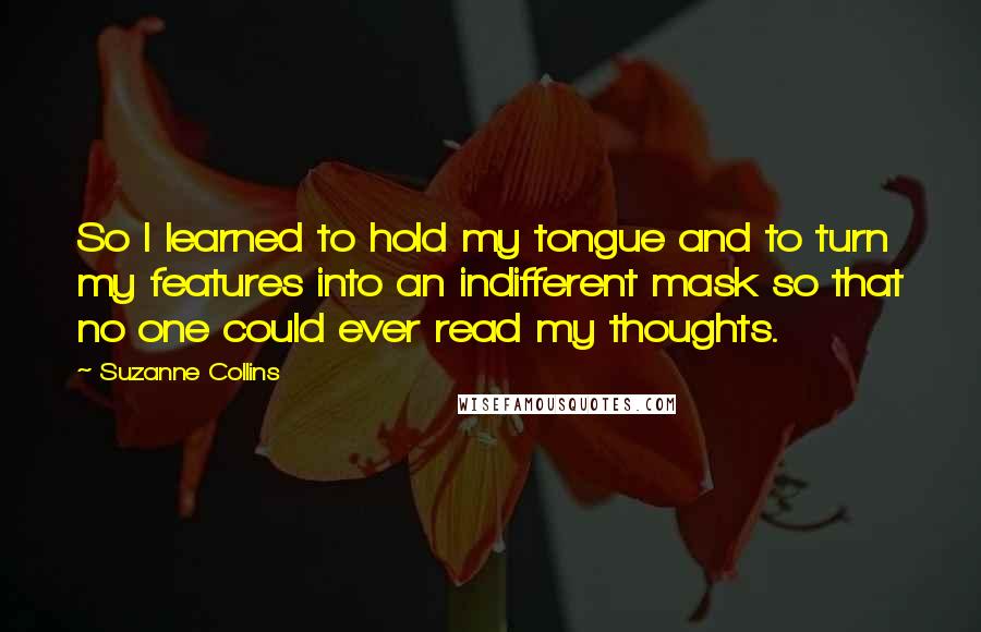 Suzanne Collins Quotes: So I learned to hold my tongue and to turn my features into an indifferent mask so that no one could ever read my thoughts.
