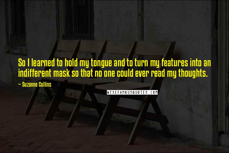 Suzanne Collins Quotes: So I learned to hold my tongue and to turn my features into an indifferent mask so that no one could ever read my thoughts.