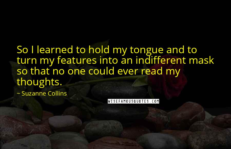 Suzanne Collins Quotes: So I learned to hold my tongue and to turn my features into an indifferent mask so that no one could ever read my thoughts.