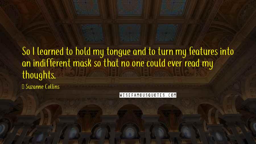 Suzanne Collins Quotes: So I learned to hold my tongue and to turn my features into an indifferent mask so that no one could ever read my thoughts.
