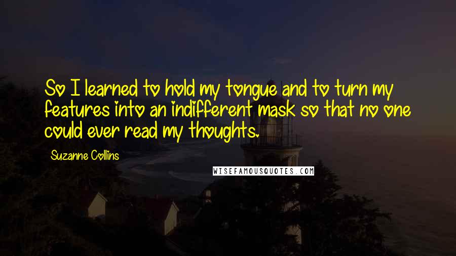Suzanne Collins Quotes: So I learned to hold my tongue and to turn my features into an indifferent mask so that no one could ever read my thoughts.