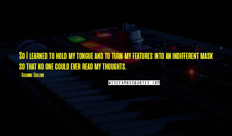 Suzanne Collins Quotes: So I learned to hold my tongue and to turn my features into an indifferent mask so that no one could ever read my thoughts.
