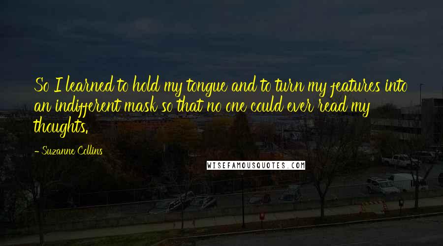 Suzanne Collins Quotes: So I learned to hold my tongue and to turn my features into an indifferent mask so that no one could ever read my thoughts.