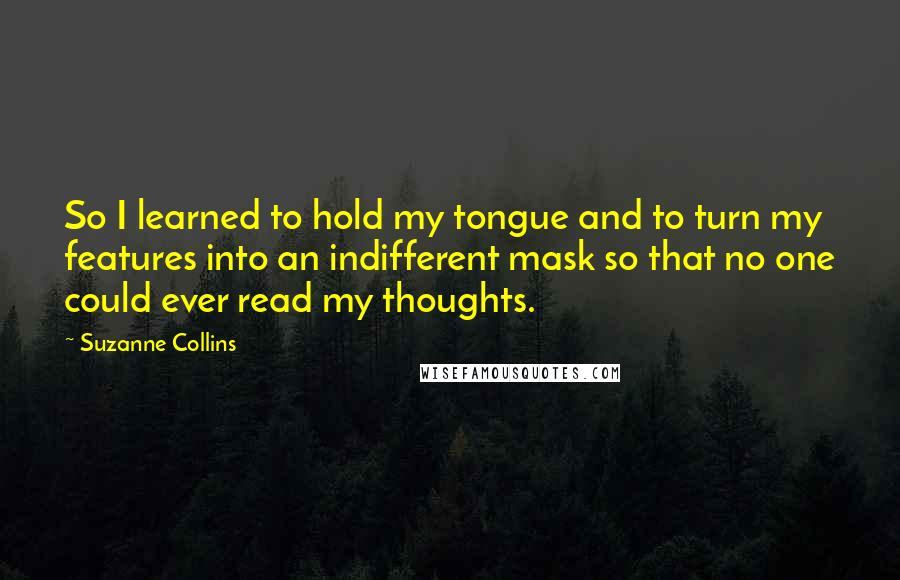 Suzanne Collins Quotes: So I learned to hold my tongue and to turn my features into an indifferent mask so that no one could ever read my thoughts.