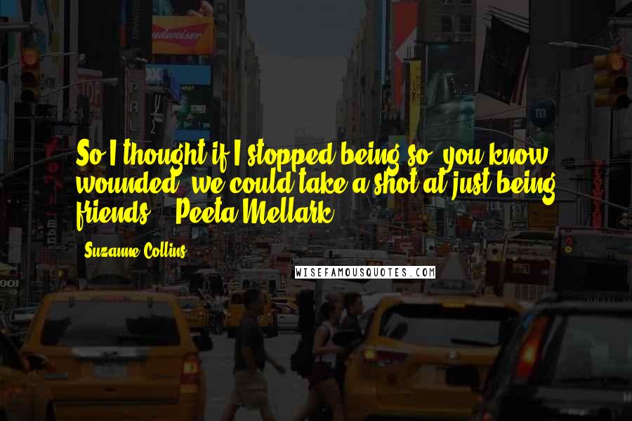 Suzanne Collins Quotes: So I thought if I stopped being so, you know, wounded, we could take a shot at just being friends. - Peeta Mellark