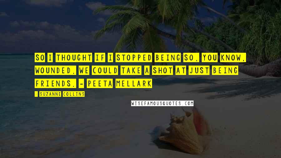 Suzanne Collins Quotes: So I thought if I stopped being so, you know, wounded, we could take a shot at just being friends. - Peeta Mellark