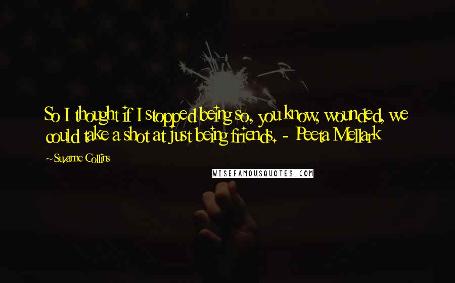 Suzanne Collins Quotes: So I thought if I stopped being so, you know, wounded, we could take a shot at just being friends. - Peeta Mellark