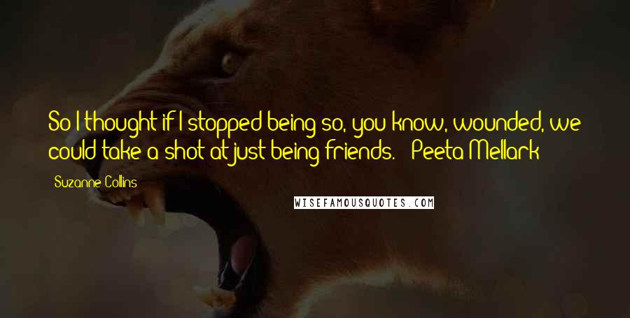 Suzanne Collins Quotes: So I thought if I stopped being so, you know, wounded, we could take a shot at just being friends. - Peeta Mellark