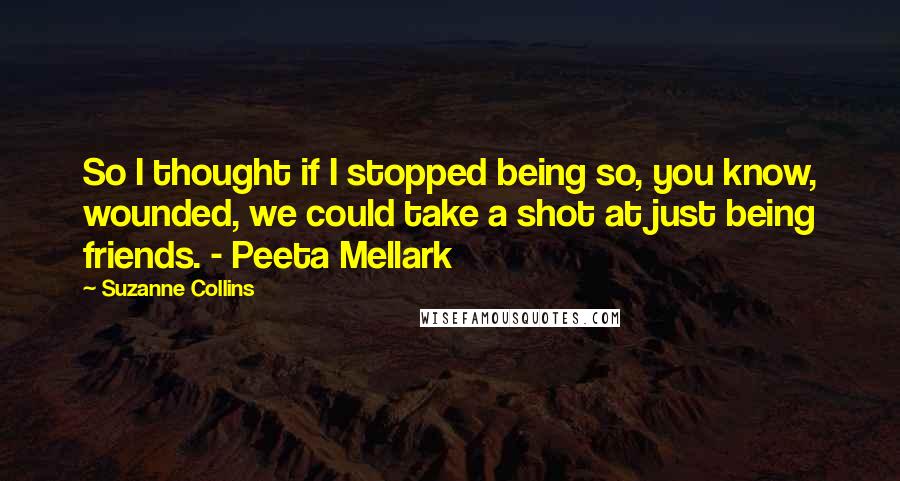 Suzanne Collins Quotes: So I thought if I stopped being so, you know, wounded, we could take a shot at just being friends. - Peeta Mellark