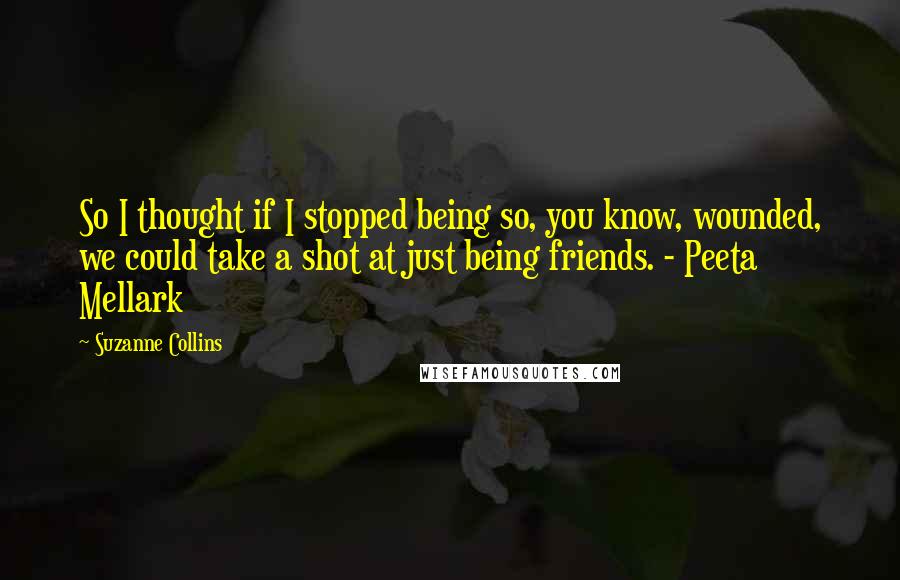 Suzanne Collins Quotes: So I thought if I stopped being so, you know, wounded, we could take a shot at just being friends. - Peeta Mellark