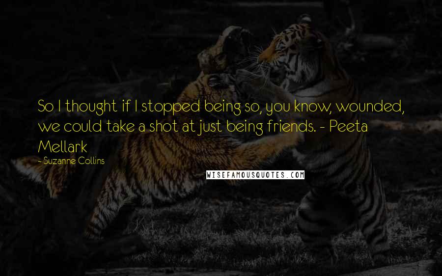 Suzanne Collins Quotes: So I thought if I stopped being so, you know, wounded, we could take a shot at just being friends. - Peeta Mellark