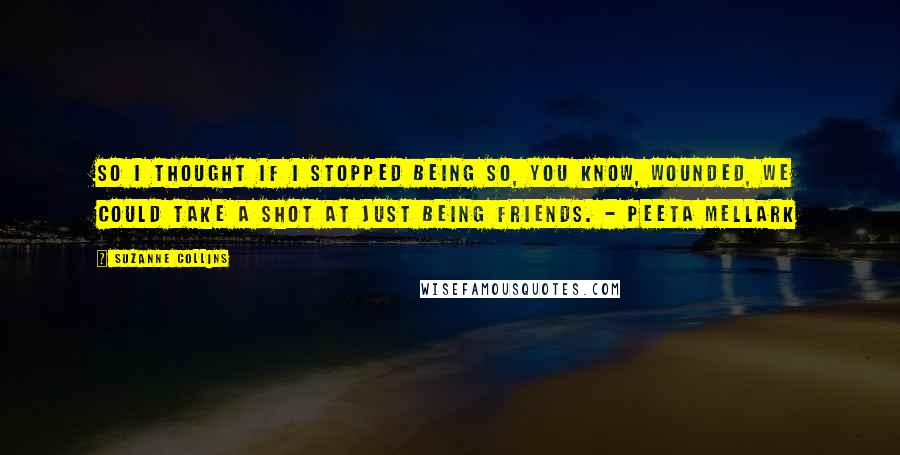 Suzanne Collins Quotes: So I thought if I stopped being so, you know, wounded, we could take a shot at just being friends. - Peeta Mellark