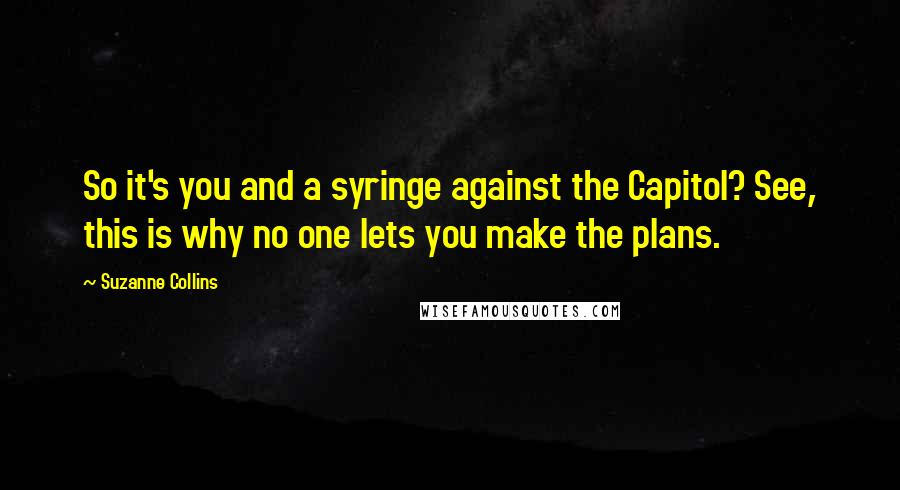 Suzanne Collins Quotes: So it's you and a syringe against the Capitol? See, this is why no one lets you make the plans.