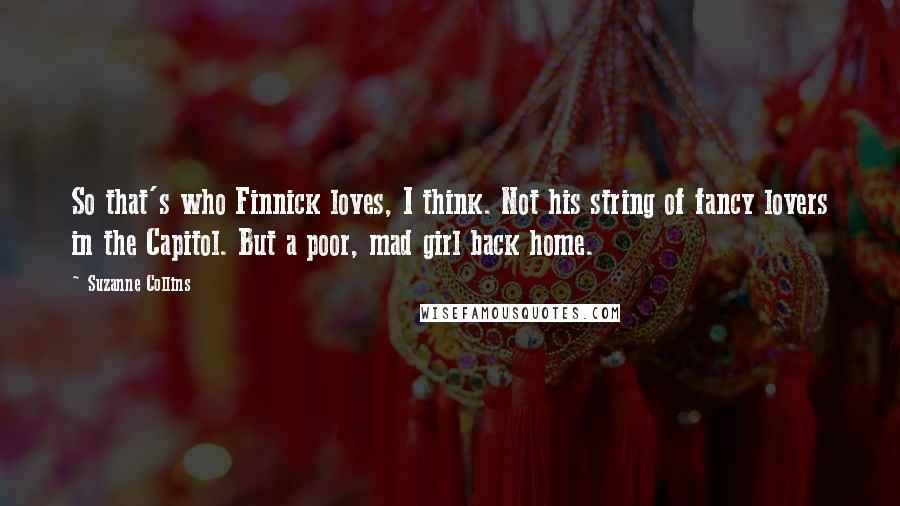 Suzanne Collins Quotes: So that's who Finnick loves, I think. Not his string of fancy lovers in the Capitol. But a poor, mad girl back home.