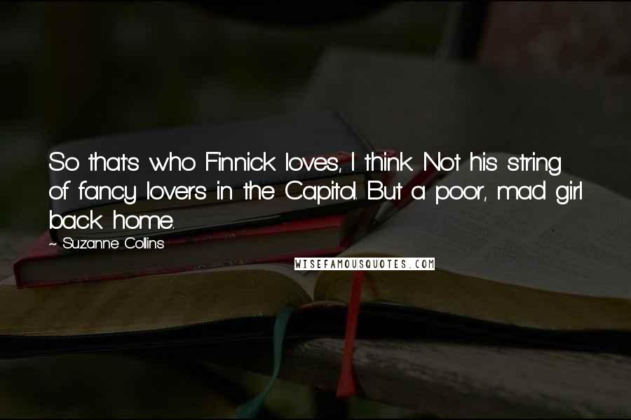 Suzanne Collins Quotes: So that's who Finnick loves, I think. Not his string of fancy lovers in the Capitol. But a poor, mad girl back home.