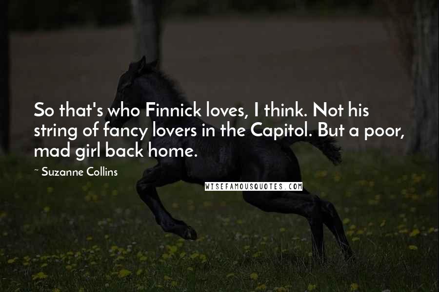 Suzanne Collins Quotes: So that's who Finnick loves, I think. Not his string of fancy lovers in the Capitol. But a poor, mad girl back home.