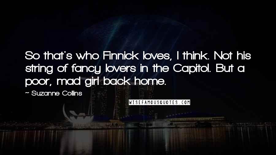 Suzanne Collins Quotes: So that's who Finnick loves, I think. Not his string of fancy lovers in the Capitol. But a poor, mad girl back home.