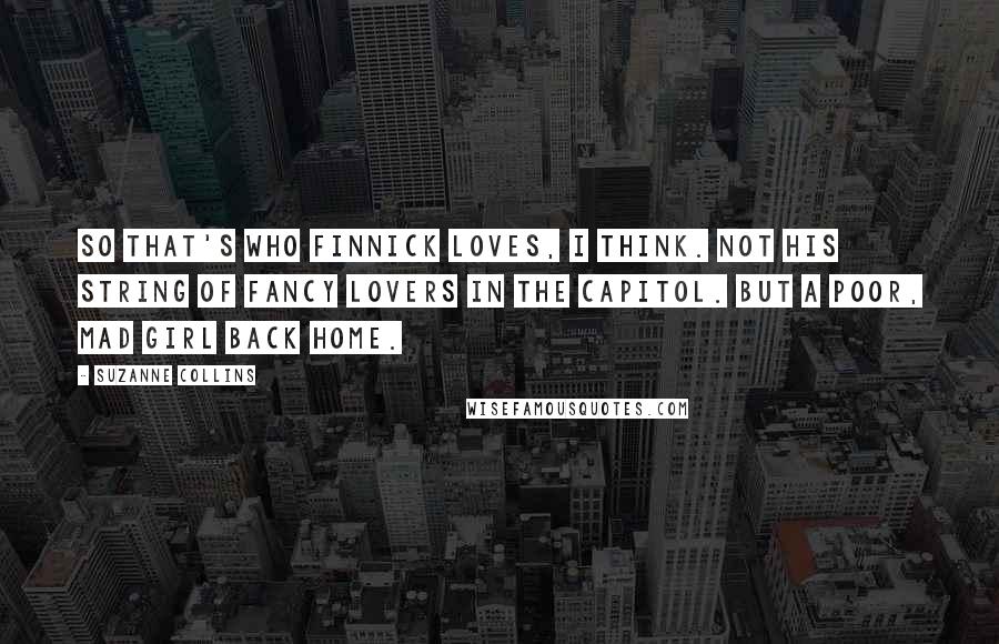 Suzanne Collins Quotes: So that's who Finnick loves, I think. Not his string of fancy lovers in the Capitol. But a poor, mad girl back home.