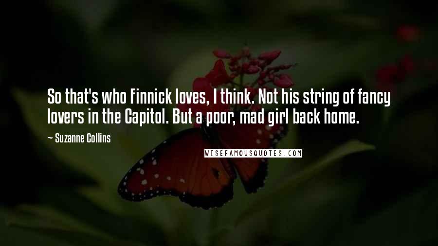 Suzanne Collins Quotes: So that's who Finnick loves, I think. Not his string of fancy lovers in the Capitol. But a poor, mad girl back home.