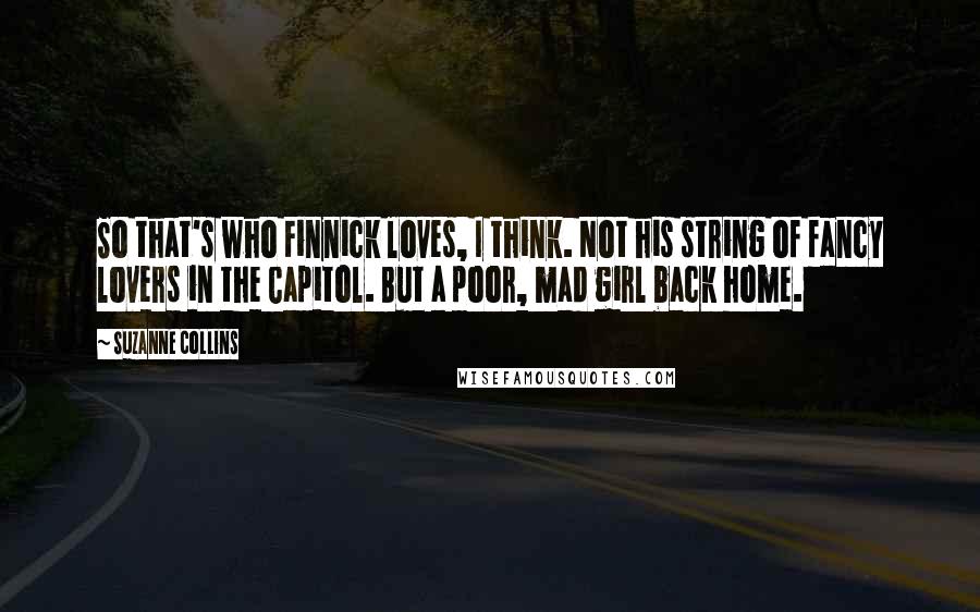 Suzanne Collins Quotes: So that's who Finnick loves, I think. Not his string of fancy lovers in the Capitol. But a poor, mad girl back home.