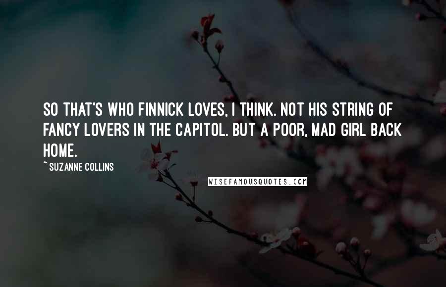 Suzanne Collins Quotes: So that's who Finnick loves, I think. Not his string of fancy lovers in the Capitol. But a poor, mad girl back home.