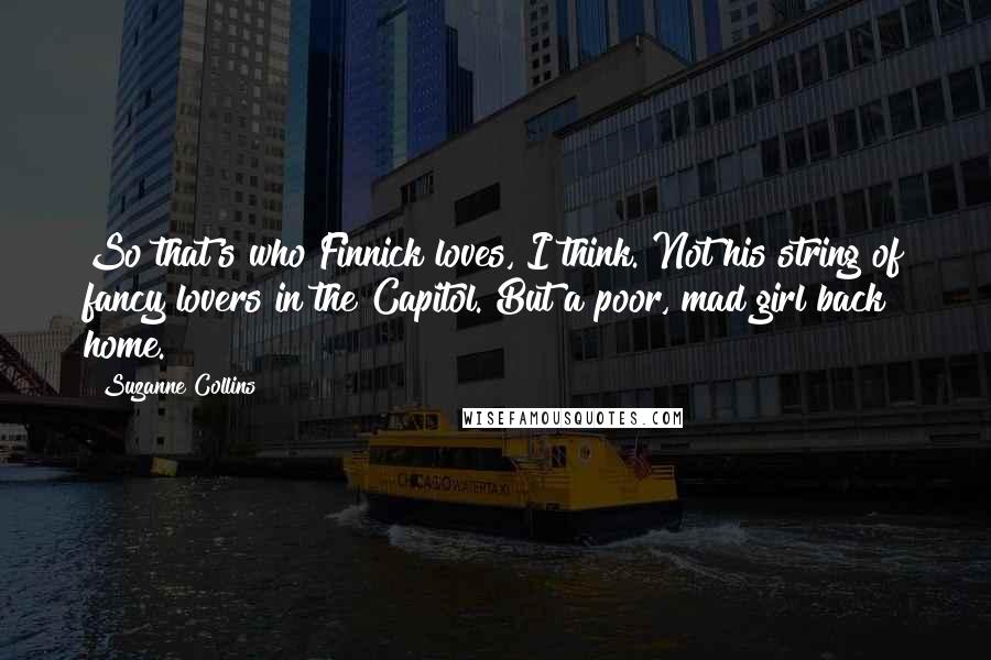 Suzanne Collins Quotes: So that's who Finnick loves, I think. Not his string of fancy lovers in the Capitol. But a poor, mad girl back home.