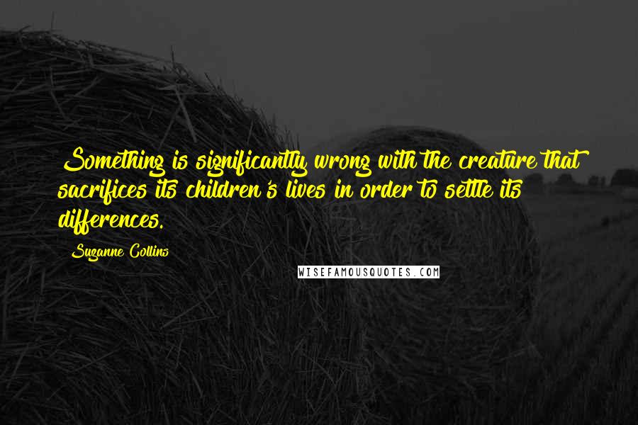 Suzanne Collins Quotes: Something is significantly wrong with the creature that sacrifices its children's lives in order to settle its differences.