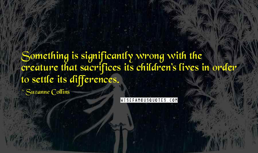 Suzanne Collins Quotes: Something is significantly wrong with the creature that sacrifices its children's lives in order to settle its differences.