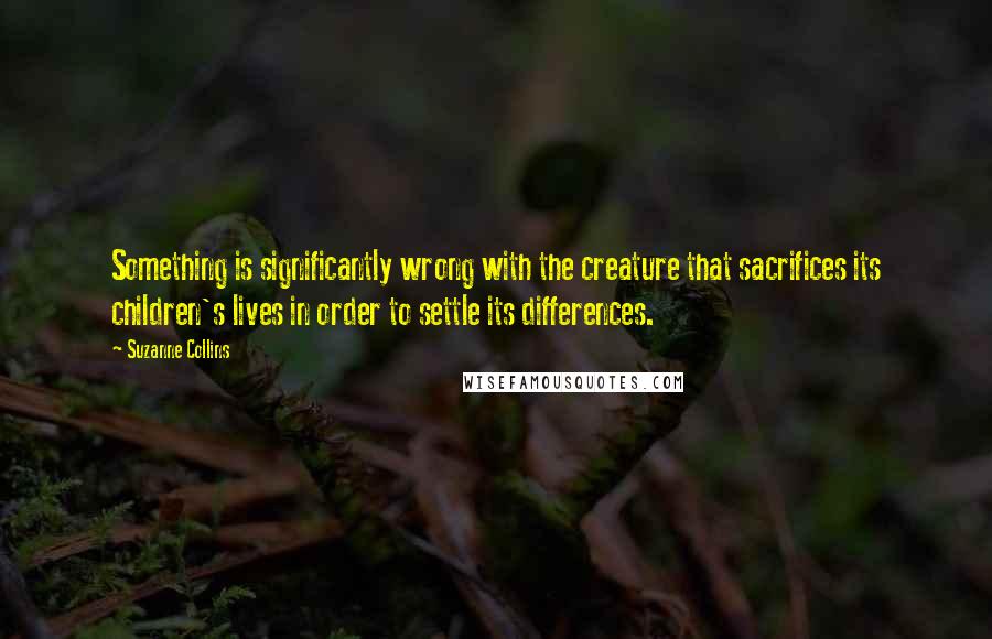 Suzanne Collins Quotes: Something is significantly wrong with the creature that sacrifices its children's lives in order to settle its differences.