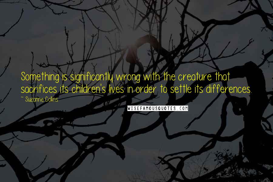 Suzanne Collins Quotes: Something is significantly wrong with the creature that sacrifices its children's lives in order to settle its differences.