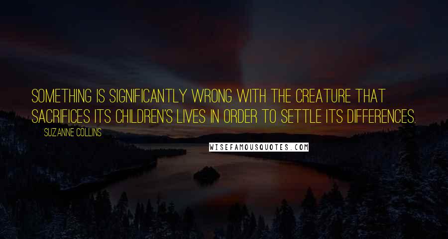 Suzanne Collins Quotes: Something is significantly wrong with the creature that sacrifices its children's lives in order to settle its differences.
