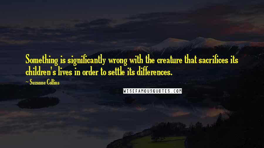 Suzanne Collins Quotes: Something is significantly wrong with the creature that sacrifices its children's lives in order to settle its differences.