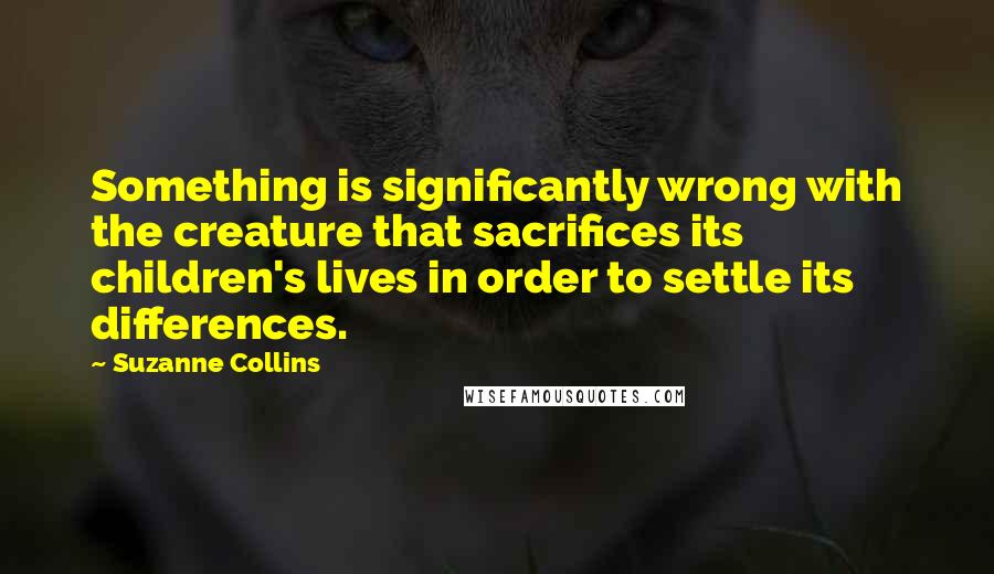 Suzanne Collins Quotes: Something is significantly wrong with the creature that sacrifices its children's lives in order to settle its differences.