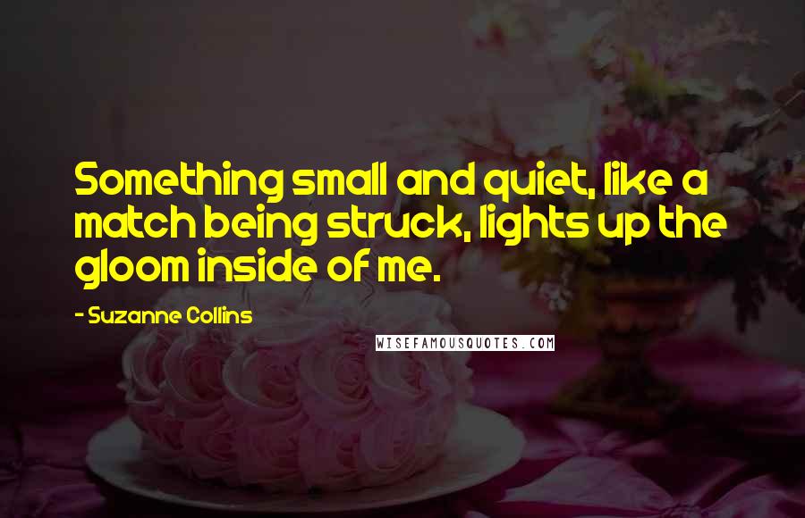 Suzanne Collins Quotes: Something small and quiet, like a match being struck, lights up the gloom inside of me.
