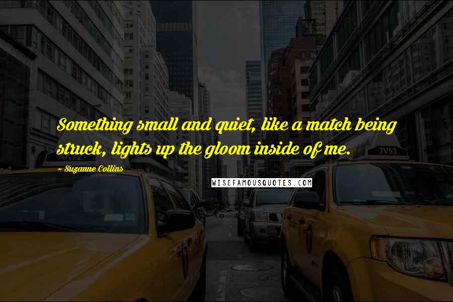 Suzanne Collins Quotes: Something small and quiet, like a match being struck, lights up the gloom inside of me.