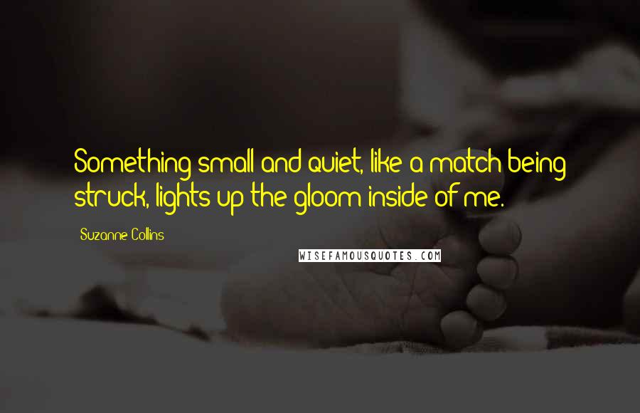 Suzanne Collins Quotes: Something small and quiet, like a match being struck, lights up the gloom inside of me.