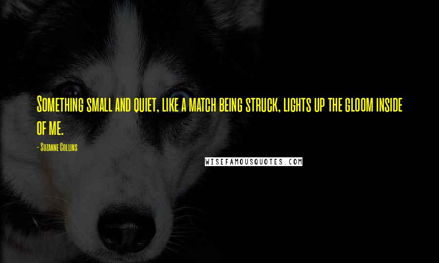 Suzanne Collins Quotes: Something small and quiet, like a match being struck, lights up the gloom inside of me.