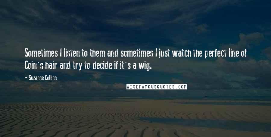 Suzanne Collins Quotes: Sometimes I listen to them and sometimes I just watch the perfect line of Coin's hair and try to decide if it's a wig.