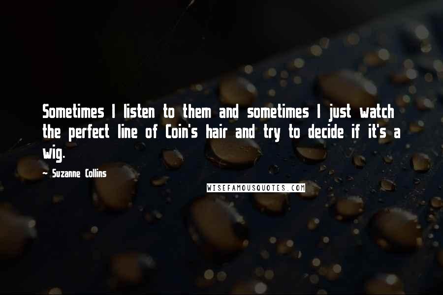 Suzanne Collins Quotes: Sometimes I listen to them and sometimes I just watch the perfect line of Coin's hair and try to decide if it's a wig.